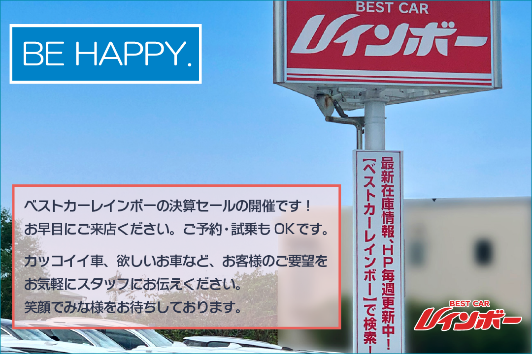 BE HAPPY. ベストカーレインボーの決算セールの開催です。お早目にご来店ください。ご予約・試乗もOKです。お客様のご要望をお気軽にスタッフにお伝えください。笑顔で皆様をお待ちしております。