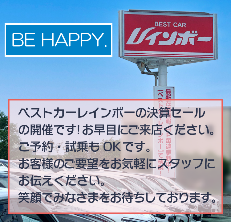 BE HAPPY. ベストカーレインボーの決算セールの開催です。お早目にご来店ください。ご予約・試乗もOKです。お客様のご要望をお気軽にスタッフにお伝えください。笑顔で皆様をお待ちしております。