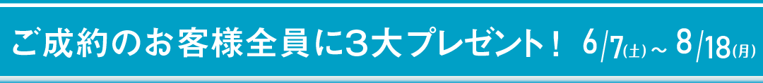 ご成約のお客様全員に、３大プレゼント！　6/7（土）～8/18（月）