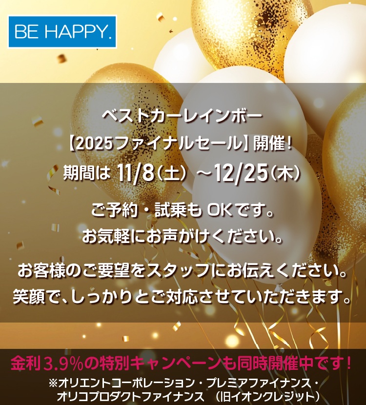 ベストカーレインボー【2025ファイナルセール】開催中です。期間は 12/25（木）まで　ご予約・試乗もOKです。お気軽にお声がけください。カッコイイ車や欲しいお車など、お客様のご要望をスタッフにお伝えください。笑顔で、しっかりとご対応させていただきます。金利3.9％の特別キャンペーンも同時開催中です！※オリエントコーポレーション・プレミアファイナンス・オリコプロダクトファイナンス（旧イオンクレジット）