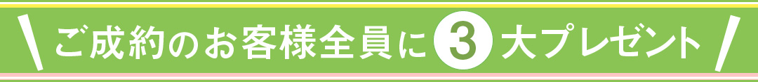 ご成約のお客様全員に、３大プレゼント！